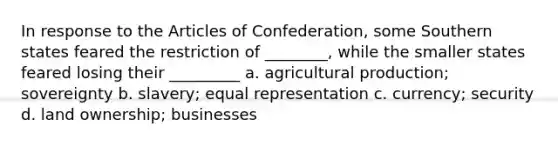 In response to the Articles of Confederation, some Southern states feared the restriction of ________, while the smaller states feared losing their _________ a. agricultural production; sovereignty b. slavery; equal representation c. currency; security d. land ownership; businesses