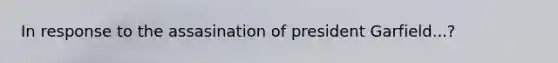 In response to the assasination of president Garfield...?