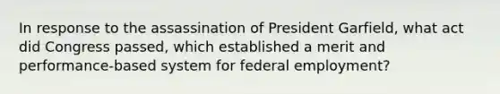 In response to the assassination of President Garfield, what act did Congress passed, which established a merit and performance-based system for federal employment?