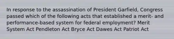 In response to the assassination of President Garfield, Congress passed which of the following acts that established a merit- and performance-based system for federal employment? Merit System Act Pendleton Act Bryce Act Dawes Act Patriot Act