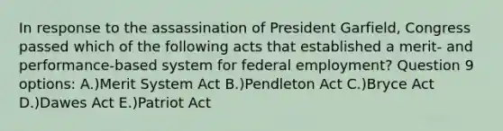 In response to the assassination of President Garfield, Congress passed which of the following acts that established a merit- and performance-based system for federal employment? Question 9 options: A.)Merit System Act B.)Pendleton Act C.)Bryce Act D.)Dawes Act E.)Patriot Act