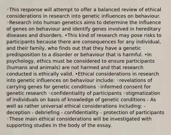 ◦This response will attempt to offer a balanced review of ethical considerations in research into genetic influences on behaviour. ◦Research into human genetics aims to determine the influence of genes on behaviour and identify genes involved in hereditary diseases and disorders. •This kind of research may pose risks to participants because there are consequences for any individual, and their family, who finds out that they have a genetic predisposition to a disorder or behaviour that is harmful. •In psychology, ethics must be considered to ensure participants (humans and animals) are not harmed and that research conducted is ethically valid. •Ethical considerations in research into genetic influences on behaviour include: ◦revelations of carrying genes for genetic conditions ◦informed consent for genetic research ◦confidentiality of participants ◦stigmatization of individuals on basis of knowledge of genetic conditions - As well as rather universal ethical considerations including: - deception - debriefing - confidentiality - protection of participants ◦These main ethical considerations will be investigated with supporting studies in the body of the essay.