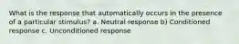 What is the response that automatically occurs in the presence of a particular stimulus? a. Neutral response b) Conditioned response c. Unconditioned response