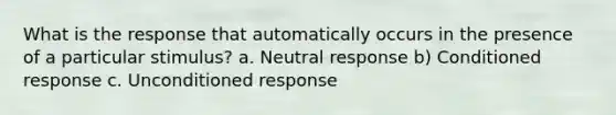 What is the response that automatically occurs in the presence of a particular stimulus? a. Neutral response b) Conditioned response c. Unconditioned response