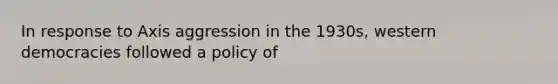 In response to Axis aggression in the 1930s, western democracies followed a policy of