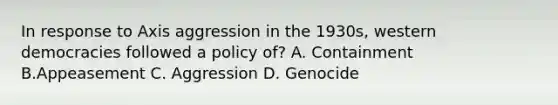 In response to Axis aggression in the 1930s, western democracies followed a policy of? A. Containment B.Appeasement C. Aggression D. Genocide