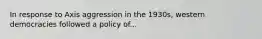 In response to Axis aggression in the 1930s, western democracies followed a policy of...