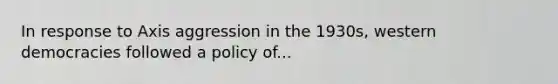 In response to Axis aggression in the 1930s, western democracies followed a policy of...