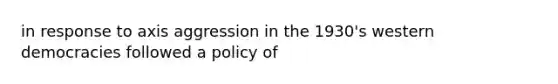 in response to axis aggression in the 1930's western democracies followed a policy of