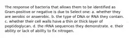 The response of bacteria that allows them to be identified as Gram-positive or negative is due to Select one: a. whether they are aerobic or anaerobic. b. the type of DNA or RNA they contain. c. whether their cell walls have a thin or thick layer of peptidoglycan. d. the rRNA sequences they demonstrate. e. their ability or lack of ability to fix nitrogen.