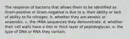 The response of bacteria that allows them to be identified as Gram-positive or Gram-negative is due to a. their ability or lack of ability to fix nitrogen. b. whether they are aerobic or anaerobic. c. the rRNA sequences they demonstrate. d. whether their cell walls have a thin or thick layer of peptidoglycan. e. the type of DNA or RNA they contain.