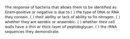 The response of bacteria that allows them to be identified as Gram-positive or negative is due to ( ) the type of DNA or RNA they contain. ( ) their ability or lack of ability to fix nitrogen. ( ) whether they are aerobic or anaerobic. ( ) whether their cell walls have a thin or thick layer of peptidoglycan. ( ) the rRNA sequences they demonstrate.