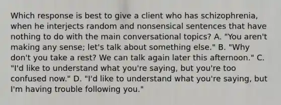 Which response is best to give a client who has schizophrenia, when he interjects random and nonsensical sentences that have nothing to do with the main conversational topics? A. "You aren't making any sense; let's talk about something else." B. "Why don't you take a rest? We can talk again later this afternoon." C. "I'd like to understand what you're saying, but you're too confused now." D. "I'd like to understand what you're saying, but I'm having trouble following you."