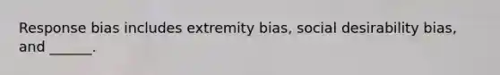 Response bias includes extremity bias, social desirability bias, and ______.