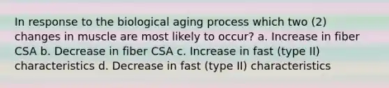 In response to the biological aging process which two (2) changes in muscle are most likely to occur? a. Increase in fiber CSA b. Decrease in fiber CSA c. Increase in fast (type II) characteristics d. Decrease in fast (type II) characteristics