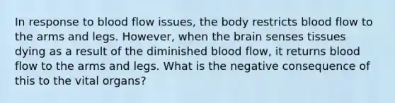 In response to blood flow issues, the body restricts blood flow to the arms and legs. However, when the brain senses tissues dying as a result of the diminished blood flow, it returns blood flow to the arms and legs. What is the negative consequence of this to the vital organs?