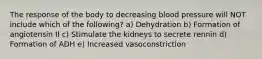 The response of the body to decreasing blood pressure will NOT include which of the following? a) Dehydration b) Formation of angiotensin II c) Stimulate the kidneys to secrete rennin d) Formation of ADH e) Increased vasoconstriction