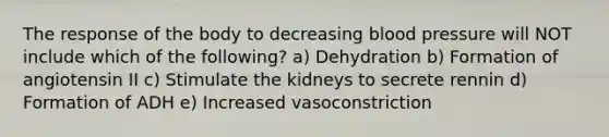 The response of the body to decreasing blood pressure will NOT include which of the following? a) Dehydration b) Formation of angiotensin II c) Stimulate the kidneys to secrete rennin d) Formation of ADH e) Increased vasoconstriction