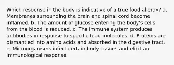 Which response in the body is indicative of a true food allergy? a. Membranes surrounding the brain and spinal cord become inflamed. b. The amount of glucose entering the body's cells from the blood is reduced. c. The immune system produces antibodies in response to specific food molecules. d. Proteins are dismantled into amino acids and absorbed in the digestive tract. e. Microorganisms infect certain body tissues and elicit an immunological response.