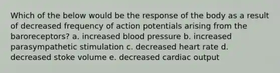 Which of the below would be the response of the body as a result of decreased frequency of action potentials arising from the baroreceptors? a. increased blood pressure b. increased parasympathetic stimulation c. decreased heart rate d. decreased stoke volume e. decreased cardiac output