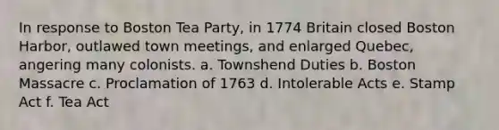 In response to Boston Tea Party, in 1774 Britain closed Boston Harbor, outlawed town meetings, and enlarged Quebec, angering many colonists. a. Townshend Duties b. Boston Massacre c. Proclamation of 1763 d. Intolerable Acts e. Stamp Act f. Tea Act