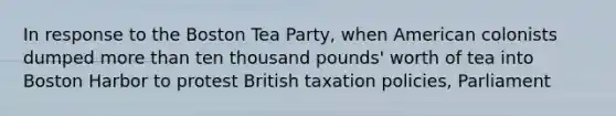 In response to the Boston Tea Party, when American colonists dumped <a href='https://www.questionai.com/knowledge/keWHlEPx42-more-than' class='anchor-knowledge'>more than</a> ten thousand pounds' worth of tea into Boston Harbor to protest British taxation policies, Parliament