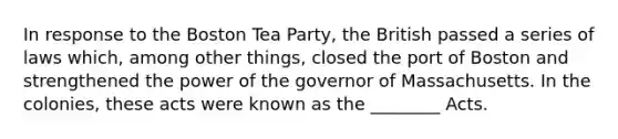 In response to the Boston Tea Party, the British passed a series of laws which, among other things, closed the port of Boston and strengthened the power of the governor of Massachusetts. In the colonies, these acts were known as the ________ Acts.