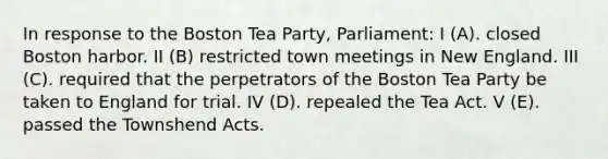 In response to the Boston Tea Party, Parliament: I (A). closed Boston harbor. II (B) restricted town meetings in New England. III (C). required that the perpetrators of the Boston Tea Party be taken to England for trial. IV (D). repealed the Tea Act. V (E). passed the Townshend Acts.