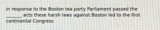 in response to the <a href='https://www.questionai.com/knowledge/k3SwABBzMk-boston-tea-party' class='anchor-knowledge'>boston tea party</a> Parliament passed the _______ acts these harsh laws against Boston led to the first continental Congress