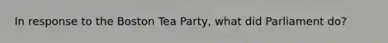 In response to the Boston Tea Party, what did Parliament do?