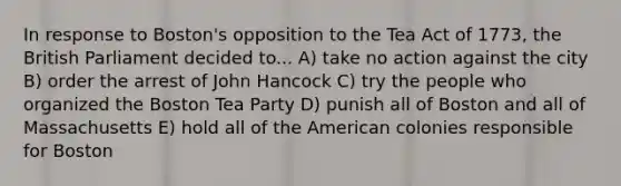 In response to Boston's opposition to the Tea Act of 1773, the British Parliament decided to... A) take no action against the city B) order the arrest of John Hancock C) try the people who organized the Boston Tea Party D) punish all of Boston and all of Massachusetts E) hold all of the American colonies responsible for Boston