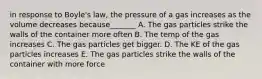 in response to Boyle's law, the pressure of a gas increases as the volume decreases because_______ A. The gas particles strike the walls of the container more often B. The temp of the gas increases C. The gas particles get bigger. D. The KE of the gas particles increases E. The gas particles strike the walls of the container with more force