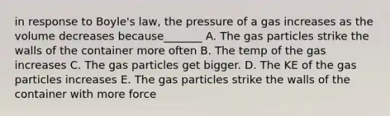 in response to <a href='https://www.questionai.com/knowledge/kdvBalZ1bx-boyles-law' class='anchor-knowledge'>boyle's law</a>, the pressure of a gas increases as the volume decreases because_______ A. The gas particles strike the walls of the container more often B. The temp of the gas increases C. The gas particles get bigger. D. The KE of the gas particles increases E. The gas particles strike the walls of the container with more force