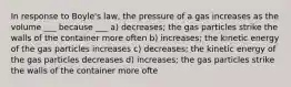 In response to Boyle's law, the pressure of a gas increases as the volume ___ because ___ a) decreases; the gas particles strike the walls of the container more often b) increases; the kinetic energy of the gas particles increases c) decreases; the kinetic energy of the gas particles decreases d) increases; the gas particles strike the walls of the container more ofte