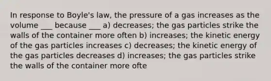 In response to Boyle's law, the pressure of a gas increases as the volume ___ because ___ a) decreases; the gas particles strike the walls of the container more often b) increases; the kinetic energy of the gas particles increases c) decreases; the kinetic energy of the gas particles decreases d) increases; the gas particles strike the walls of the container more ofte