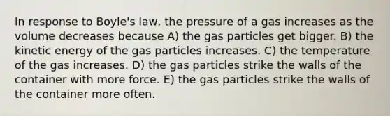 In response to <a href='https://www.questionai.com/knowledge/kdvBalZ1bx-boyles-law' class='anchor-knowledge'>boyle's law</a>, the pressure of a gas increases as the volume decreases because A) the gas particles get bigger. B) the kinetic energy of the gas particles increases. C) the temperature of the gas increases. D) the gas particles strike the walls of the container with more force. E) the gas particles strike the walls of the container more often.