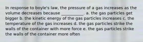 In response to boyle's law, the pressure of a gas increases as the volume decreases because ___________. a. the gas particles get bigger b. the kinetic energy of the gas particles increases c. the temperature of the gas increases d. the gas particles strike the walls of the container with more force e. the gas particles strike the walls of the container more often