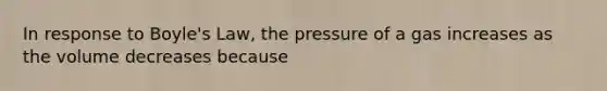 In response to Boyle's Law, the pressure of a gas increases as the volume decreases because