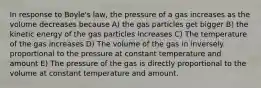 In response to Boyle's law, the pressure of a gas increases as the volume decreases because A) the gas particles get bigger B) the kinetic energy of the gas particles increases C) The temperature of the gas increases D) The volume of the gas in inversely proportional to the pressure at constant temperature and amount E) The pressure of the gas is directly proportional to the volume at constant temperature and amount.