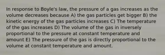 In response to Boyle's law, the pressure of a gas increases as the volume decreases because A) the gas particles get bigger B) the kinetic energy of the gas particles increases C) The temperature of the gas increases D) The volume of the gas in inversely proportional to the pressure at constant temperature and amount E) The pressure of the gas is directly proportional to the volume at constant temperature and amount.