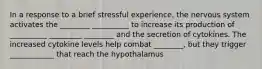 In a response to a brief stressful experience, the nervous system activates the ________ __________ to increase its production of __________ _________ ________ and the secretion of cytokines. The increased cytokine levels help combat ________, but they trigger ____________ that reach the hypothalamus