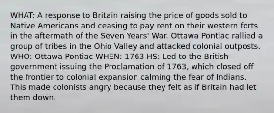 WHAT: A response to Britain raising the price of goods sold to Native Americans and ceasing to pay rent on their western forts in the aftermath of the Seven Years' War. Ottawa Pontiac rallied a group of tribes in the Ohio Valley and attacked colonial outposts. WHO: Ottawa Pontiac WHEN: 1763 HS: Led to the British government issuing the Proclamation of 1763, which closed off the frontier to colonial expansion calming the fear of Indians. This made colonists angry because they felt as if Britain had let them down.