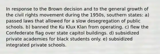 In response to the Brown decision and to the general growth of the civil rights movement during the 1950s, southern states: a) passed laws that allowed for a slow desegregation of public schools. b) banned the Ku Klux Klan from operating. c) flew the Confederate flag over state capitol buildings. d) subsidized private academies for black students only. e) subsidized integrated private schools.