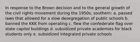 In response to the Brown decision and to the general growth of the civil rights movement during the 1950s, southern: a. passed laws that allowed for a slow desegregation of public schools b. banned the KKK from operating c. flew the confederate flag over state capitol buildings d. subsidized private academies for black students only e. subsidized integrated private schools