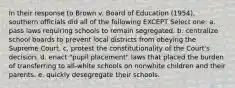 In their response to Brown v. Board of Education (1954), southern officials did all of the following EXCEPT Select one: a. pass laws requiring schools to remain segregated. b. centralize school boards to prevent local districts from obeying the Supreme Court. c. protest the constitutionality of the Court's decision. d. enact "pupil placement" laws that placed the burden of transferring to all-white schools on nonwhite children and their parents. e. quickly desegregate their schools.