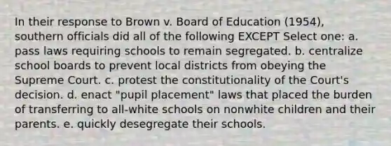 In their response to Brown v. Board of Education (1954), southern officials did all of the following EXCEPT Select one: a. pass laws requiring schools to remain segregated. b. centralize school boards to prevent local districts from obeying the Supreme Court. c. protest the constitutionality of the Court's decision. d. enact "pupil placement" laws that placed the burden of transferring to all-white schools on nonwhite children and their parents. e. quickly desegregate their schools.