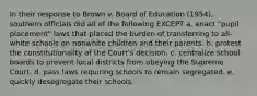 In their response to Brown v. Board of Education (1954), southern officials did all of the following EXCEPT a. enact "pupil placement" laws that placed the burden of transferring to all-white schools on nonwhite children and their parents. b. protest the constitutionality of the Court's decision. c. centralize school boards to prevent local districts from obeying the Supreme Court. d. pass laws requiring schools to remain segregated. e. quickly desegregate their schools.