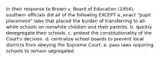 In their response to Brown v. Board of Education (1954), southern officials did all of the following EXCEPT a. enact "pupil placement" laws that placed the burden of transferring to all-white schools on nonwhite children and their parents. b. quickly desegregate their schools. c. protest the constitutionality of the Court's decision. d. centralize school boards to prevent local districts from obeying the Supreme Court. e. pass laws requiring schools to remain segregated.