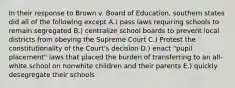 In their response to Brown v. Board of Education, southern states did all of the following except A.) pass laws requiring schools to remain segregated B.) centralize school boards to prevent local districts from obeying the Supreme Court C.) Protest the constitutionality of the Court's decision D.) enact "pupil placement" laws that placed the burden of transferring to an all-white school on nonwhite children and their parents E.) quickly desegregate their schools