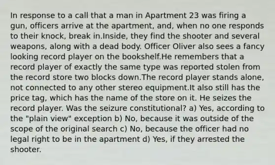 In response to a call that a man in Apartment 23 was firing a gun, officers arrive at the apartment, and, when no one responds to their knock, break in.Inside, they find the shooter and several weapons, along with a dead body. Officer Oliver also sees a fancy looking record player on the bookshelf.He remembers that a record player of exactly the same type was reported stolen from the record store two blocks down.The record player stands alone, not connected to any other stereo equipment.It also still has the price tag, which has the name of the store on it. He seizes the record player. Was the seizure constitutional? a) Yes, according to the "plain view" exception b) No, because it was outside of the scope of the original search c) No, because the officer had no legal right to be in the apartment d) Yes, if they arrested the shooter.